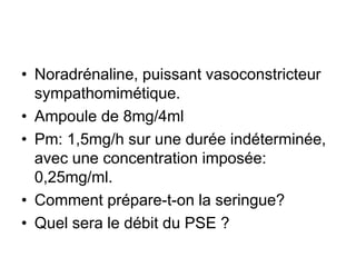 • Noradrénaline, puissant vasoconstricteur
sympathomimétique.
• Ampoule de 8mg/4ml
• Pm: 1,5mg/h sur une durée indéterminée,
avec une concentration imposée:
0,25mg/ml.
• Comment prépare-t-on la seringue?
• Quel sera le débit du PSE ?
 