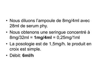 • Nous diluons l’ampoule de 8mg/4ml avec
28ml de serum phy.
• Nous obtenons une seringue concentré à
8mg/32ml = 1mg/4ml = 0,25mg/1ml
• La posologie est de 1,5mg/h. le produit en
croix est simple.
• Débit: 6ml/h
 