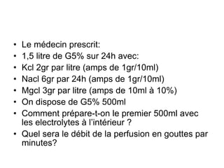 • Le médecin prescrit:
• 1,5 litre de G5% sur 24h avec:
• Kcl 2gr par litre (amps de 1gr/10ml)
• Nacl 6gr par 24h (amps de 1gr/10ml)
• Mgcl 3gr par litre (amps de 10ml à 10%)
• On dispose de G5% 500ml
• Comment prépare-t-on le premier 500ml avec
les electrolytes à l’intérieur ?
• Quel sera le débit de la perfusion en gouttes par
minutes?
 