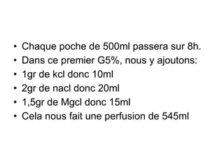 • Chaque poche de 500ml passera sur 8h.
• Dans ce premier G5%, nous y ajoutons:
• 1gr de kcl donc 10ml
• 2gr de nacl donc 20ml
• 1,5gr de Mgcl donc 15ml
• Cela nous fait une perfusion de 545ml
 