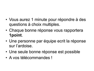 • Vous aurez 1 minute pour répondre à des
questions à choix multiples.
• Chaque bonne réponse vous rapportera
1point.
• Une personne par équipe ecrit la réponse
sur l’ardoise.
• Une seule bonne réponse est possible
• A vos télécommandes !
 