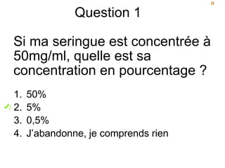 Question 1
Si ma seringue est concentrée à
50mg/ml, quelle est sa
concentration en pourcentage ?
1. 50%
2. 5%
3. 0,5%
4. J’abandonne, je comprends rien
 