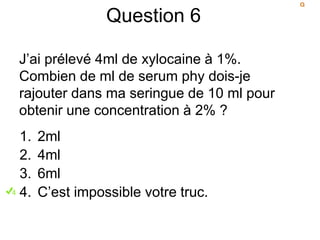 Question 6
J’ai prélevé 4ml de xylocaine à 1%.
Combien de ml de serum phy dois-je
rajouter dans ma seringue de 10 ml pour
obtenir une concentration à 2% ?
1. 2ml
2. 4ml
3. 6ml
4. C’est impossible votre truc.
 