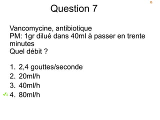 Question 7
Vancomycine, antibiotique
PM: 1gr dilué dans 40ml à passer en trente
minutes
Quel débit ?
1. 2,4 gouttes/seconde
2. 20ml/h
3. 40ml/h
4. 80ml/h
 