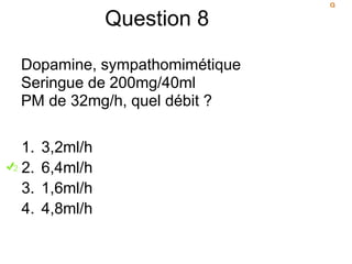 Question 8
Dopamine, sympathomimétique
Seringue de 200mg/40ml
PM de 32mg/h, quel débit ?
1. 3,2ml/h
2. 6,4ml/h
3. 1,6ml/h
4. 4,8ml/h
 