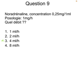 Question 9
Noradrénaline, concentration 0,25mg/1ml
Posologie: 1mg/h
Quel débit ??
1. 1 ml/h
2. 2 ml/h
3. 4 ml/h
4. 8 ml/h
 