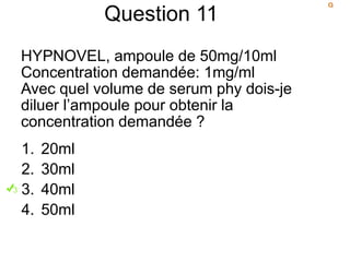 Question 11
HYPNOVEL, ampoule de 50mg/10ml
Concentration demandée: 1mg/ml
Avec quel volume de serum phy dois-je
diluer l’ampoule pour obtenir la
concentration demandée ?
1. 20ml
2. 30ml
3. 40ml
4. 50ml
 