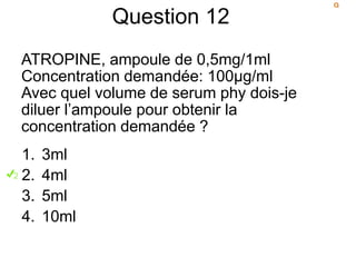 Question 12
ATROPINE, ampoule de 0,5mg/1ml
Concentration demandée: 100µg/ml
Avec quel volume de serum phy dois-je
diluer l’ampoule pour obtenir la
concentration demandée ?
1. 3ml
2. 4ml
3. 5ml
4. 10ml
 