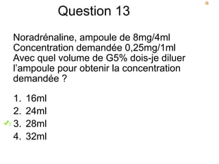 Question 13
Noradrénaline, ampoule de 8mg/4ml
Concentration demandée 0,25mg/1ml
Avec quel volume de G5% dois-je diluer
l’ampoule pour obtenir la concentration
demandée ?
1. 16ml
2. 24ml
3. 28ml
4. 32ml
 