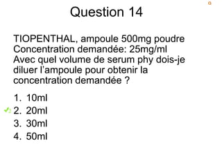 Question 14
TIOPENTHAL, ampoule 500mg poudre
Concentration demandée: 25mg/ml
Avec quel volume de serum phy dois-je
diluer l’ampoule pour obtenir la
concentration demandée ?
1. 10ml
2. 20ml
3. 30ml
4. 50ml
 