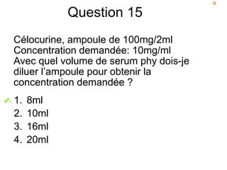Question 15
Célocurine, ampoule de 100mg/2ml
Concentration demandée: 10mg/ml
Avec quel volume de serum phy dois-je
diluer l’ampoule pour obtenir la
concentration demandée ?
1. 8ml
2. 10ml
3. 16ml
4. 20ml
 