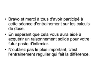 • Bravo et merci à tous d'avoir participé à
cette séance d'entrainement sur les calculs
de dose.
• En espérant que cela vous aura aidé à
acquérir un raisonnement solide pour votre
futur poste d'infirmier.
• N'oubliez pas le plus important, c'est
l'entrainement régulier qui fait la différence.
 