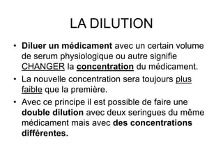 LA DILUTION
• Diluer un médicament avec un certain volume
de serum physiologique ou autre signifie
CHANGER la concentration du médicament.
• La nouvelle concentration sera toujours plus
faible que la première.
• Avec ce principe il est possible de faire une
double dilution avec deux seringues du même
médicament mais avec des concentrations
différentes.
 