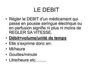 LE DEBIT
• Régler le DEBIT d’un médicament qui
passe en pousse seringue électrique ou
en perfusion signifie ni plus ni moins de
REGLER SA VITESSE.
• Débit=volume/unité de temps
• Elle s’exprime donc en:
• Ml/heure
• Gouttes/minute
• Litre/heure etc……..
 
