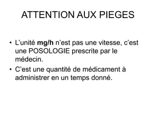 ATTENTION AUX PIEGES
• L’unité mg/h n’est pas une vitesse, c’est
une POSOLOGIE prescrite par le
médecin.
• C’est une quantité de médicament à
administrer en un temps donné.
 