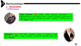 Électrocinétique
1
11
1. Généralités
1.2 Historiques
James Prescott Joule (1818 -1889): physicien britannique. Il a
égalementénoncé une relation entre le courant électrique traversant une
résistance et la chaleur dissipée par celle-ci, appelée au XXème siècle la
loi de Joule (1860).
Alessandro Volta (1745-1827): physicien italien. Il a inventé la pile
électrique en 1800. L'unité de tension ou potentiel électrique porte son
nom: Volt (V)
 