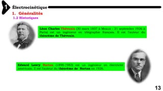 Électrocinétique
1
13
1. Généralités
1.2 Historiques
Léon Charles Thévenin (30 mars 1857 à Meaux - 21 septembre 1926 à
Paris) est un ingénieur en télégraphie français. Il est l'auteur du
théorème de Thévenin.
Edward Lawry Norton (1898-1983) est un ingénieur en électricité
américain. Il est l'auteur du théorème de Norton en 1926.
 