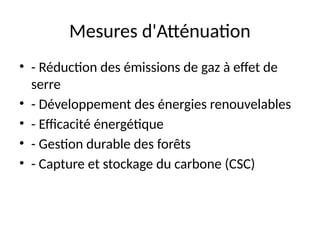 Mesures d'Atténuation
• - Réduction des émissions de gaz à effet de
serre
• - Développement des énergies renouvelables
• - Efficacité énergétique
• - Gestion durable des forêts
• - Capture et stockage du carbone (CSC)
 