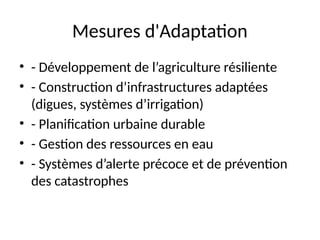 Mesures d'Adaptation
• - Développement de l’agriculture résiliente
• - Construction d’infrastructures adaptées
(digues, systèmes d’irrigation)
• - Planification urbaine durable
• - Gestion des ressources en eau
• - Systèmes d’alerte précoce et de prévention
des catastrophes
 
