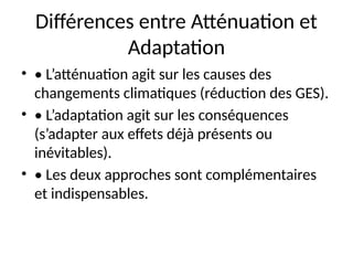 Différences entre Atténuation et
Adaptation
• • L’atténuation agit sur les causes des
changements climatiques (réduction des GES).
• • L’adaptation agit sur les conséquences
(s’adapter aux effets déjà présents ou
inévitables).
• • Les deux approches sont complémentaires
et indispensables.
 