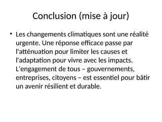 Conclusion (mise à jour)
• Les changements climatiques sont une réalité
urgente. Une réponse efficace passe par
l'atténuation pour limiter les causes et
l'adaptation pour vivre avec les impacts.
L'engagement de tous – gouvernements,
entreprises, citoyens – est essentiel pour bâtir
un avenir résilient et durable.
 