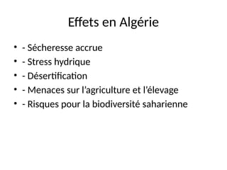Effets en Algérie
• - Sécheresse accrue
• - Stress hydrique
• - Désertification
• - Menaces sur l’agriculture et l’élevage
• - Risques pour la biodiversité saharienne
 