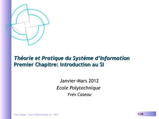 Théorie et Pratique du Système d’Information
Premier Chapitre: Introduction au SI
Janvier-Mars 2012
Ecole Polytechnique
Yves Caseau

Yves Caseau – Cours Polytechnique (I) - 2012

1/28

 