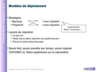 Troisième Partie: Urbanisation du SI

Modèles de déploiement



Stratégies
• Big bang
• Progressif



Leçons de migration






• avec migration
• sans migration

Segmentation
Métier / historique / …

Le plus dur
Tester dès le début, attention aux performances !
Prévoir la sortie (prise de purge)

Savoir lotir, savoir prendre son temps, savoir respirer
COCOMO vs. Notre expérience sur la valorisation

Copyright © Yves Caseau – 2012 - Cours Polytechnique (II)

22/26

 