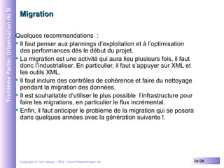 Troisième Partie: Urbanisation du SI

Migration
Quelques recommandations :
 Il faut penser aux plannings d’exploitation et à l’optimisation
des performances dès le début du projet.
 La migration est une activité qui aura lieu plusieurs fois, il faut
donc l’industrialiser. En particulier, il faut s’appuyer sur XML et
les outils XML.
 Il faut inclure des contrôles de cohérence et faire du nettoyage
pendant la migration des données.
 Il est souhaitable d’utiliser le plus possible l’infrastructure pour
faire les migrations, en particulier le flux incrémental.
 Enfin, il faut anticiper le problème de la migration qui se posera
dans quelques années avec la génération suivante !.

Copyright © Yves Caseau – 2012 - Cours Polytechnique (II)

26/26

 