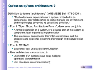 Première Partie: l’Architecture du SI

Qu’est-ce qu’une architecture ?
Définition du terme “architecture” ( ANSI/IEEE Std 1471-2000 ):




Pour l’ “Open Group Architecture Forum”, deux sens conjoints:






"The fundamental organization of a system, embodied in its
components, their relationships to each other and the environment,
and the principles governing its design and evolution.“
A formal description of a system, or a detailed plan of the system at
component level to guide its implementation
The structure of components, their inter-relationships, and the
principles and guidelines governing their design and evolution over
time.

Pour le CEISAR


En premier lieu, un outil de communication

« Une architecture » correspond à




une finalité d’un système sous deux modalité:
opération/ transformation
Une cible (acte de communication)

Copyright © Yves Caseau – 2012 - Cours Polytechnique (II)

3/26

 