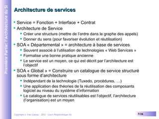 Première Partie: l’Architecture du SI

Architecture de services
Service = Fonction + Interface + Contrat
 Architecture de Service







SOA « Départemental » = architecture à base de services






Créer une structure (mettre de l’ordre dans le graphe des appels)
Donner du sens (pour favoriser évolution et réutilisation)
Souvent associé à l’utilisation de technologies « Web Services »
Formalise une bonne pratique ancienne
Le service est un moyen, ce qui est décrit par l’architecture est
l’objectif

SOA « Global » = Construire un catalogue de service structuré
sous forme d’architecture





Indépendant de la technologie (Tuxedo, procédures, …)
Une application des théories de la réutilisation des composants
logiciel au niveau du système d’information
Le catalogue de services réutilisables est l’objectif, l’architecture
(l’organisation) est un moyen

Copyright © Yves Caseau – 2012 - Cours Polytechnique (II)

7/26

 