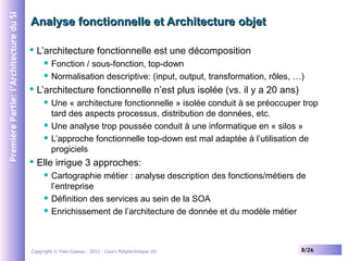 Première Partie: l’Architecture du SI

Analyse fonctionnelle et Architecture objet


L’architecture fonctionnelle est une décomposition





L’architecture fonctionnelle n’est plus isolée (vs. il y a 20 ans)







Fonction / sous-fonction, top-down
Normalisation descriptive: (input, output, transformation, rôles, …)
Une « architecture fonctionnelle » isolée conduit à se préoccuper trop
tard des aspects processus, distribution de données, etc.
Une analyse trop poussée conduit à une informatique en « silos »
L’approche fonctionnelle top-down est mal adaptée à l’utilisation de
progiciels

Elle irrigue 3 approches:





Cartographie métier : analyse description des fonctions/métiers de
l’entreprise
Définition des services au sein de la SOA
Enrichissement de l’architecture de donnée et du modèle métier

Copyright © Yves Caseau – 2012 - Cours Polytechnique (II)

8/26

 