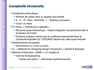 Deuxième Partie: Mesure de la complexité

Complexité structurelle
Complexité cyclomatique
 Nombre de cycles dans un graphe non-orienté
 E - V + P = #arc - #sommet + * #parties_connexes
 0 pour un arbre
 Cf. Printz: « Architecture Logicielle »
 Structure quasi-hiérarchique - impact intégration est proportionnelle à
la hauteur de l’arbre
 Evidence pratique montre que le coefficient exponentiel dans la
complexité logicielle (cf. COCOMO) dépend du cette quasi-linéarité
 Partitionnement de graphe




Décomposition en cycles et coupes

Cf. « Methods for Analyzing Design Procedures » Gebala & Eppinger
 Matrices d’interaction (DSM) -> cf. chapitre 6
 Outil de ré-engineering :
 casser les cycles + refactoriser (partitionnement)


Copyright © Yves Caseau – 2010 - Cours Polytechnique (IV)

14/26

 