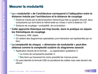 Deuxième Partie: Mesure de la complexité

Mesurer la modularité


La « modularité » de l’architecture correspond à l’adéquation entre la
distance induite par l’architecture et la distance de couplage






Cette approche théorique est trop lourde, dans la pratique on sépare
les thématiques de couplage





Distance induite par la décomposition hiérarchique liée au graphe récursif: deux
composants qui sont dans la même boite au niveau n sont à distance 1/2n
Distance de couplage = probabilité de co-évolution

Processus, IHM, objets, …
On obtient des diagrammes spécialisés (une interaction est représentée par un
lien)

La complexité de chaque « dimension de modularité » peut-être
obtenue comme la complexité scalaire du diagramme associé




Application directe de la formule … ou appréciation qualitative 
 Le moins de composants possible 
 Des liens qui traversent le moins possible les macros-zones
On peut étendre la formule CSE en pondérant les arêtes mais cela devient vite
obscur

Copyright © Yves Caseau – 2010 - Cours Polytechnique (IV)

17/26

 