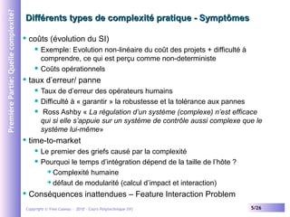 Première Partie: Quelle complexité?

Différents types de complexité pratique - Symptômes


coûts (évolution du SI)






taux d’erreur/ panne






Taux de d’erreur des opérateurs humains
Difficulté à « garantir » la robustesse et la tolérance aux pannes
Ross Ashby « La régulation d’un système (complexe) n’est efficace
qui si elle s’appuie sur un système de contrôle aussi complexe que le
système lui-même»

time-to-market





Exemple: Evolution non-linéaire du coût des projets + difficulté à
comprendre, ce qui est perçu comme non-deterministe
Coûts opérationnels

Le premier des griefs causé par la complexité
Pourquoi le temps d’intégration dépend de la taille de l’hôte ?
 Complexité humaine
 défaut de modularité (calcul d’impact et interaction)

Conséquences inattendues – Feature Interaction Problem

Copyright © Yves Caseau – 2010 - Cours Polytechnique (IV)

5/26

 