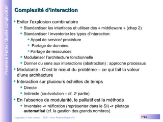 Première Partie: Quelle complexité?

Complexité d’interaction


Eviter l’explosion combinatoire






Standardiser les interfaces et utiliser des « middleware » (chap 2)
Standardiser / inventorier les types d’interaction:
 Appel de service/ procédure
 Partage de données
 Partage de ressources
Modulariser l’architecture fonctionnelle
Donner du sens aux interactions (abstraction) : approche processus

Modularité - C’est le nœud du problème – ce qui fait la valeur
d’une architecture
 Interaction sur plusieurs échelles de temps







Directe
Indirecte (co-évolution – cf. 2e partie)

En l’absence de modularité, le palliatif est la méthode


Inventaire -> réification (représenter dans le SI) -> pilotage
automatisé (cf. la gestion des grands nombres)

Copyright © Yves Caseau – 2010 - Cours Polytechnique (IV)

7/26

 