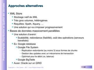 Première Partie: Distribution et Qualité des données

Approches alternatives


XML Store







Stockage natif de XML
Très gros volumes, hétérogènes
Requêtes: Xpath, Xquery, …
Une solution qui va s’imposer progressivement

Bases de données massivement parallèles




Une solution d’avenir:
 Scalabilité, redondance (fiabilité), coût des opérations (serveurs
banalisés)
Ex: Google database
 Google File System
– Replication redondante (au moins 3) sous formes de chunks
– Gestion des updates avec un mécanisme de transaction
– Optimisé pour le débit (vs. latence)

Google BigTable
Aussi: Oracle sur un GRID




Copyright © Yves Caseau – 2012 - Cours Polytechnique (VII)

11/28

 