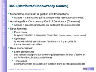 Deuxième Partie: (re) Synchronisation

DCC (Distributed Concurrency Control)


Mécanisme central de la gestion des transactions




Aussi appelé « Concurrency Control Services » (Cummins)




Acteurs = processus/services qui partagent des objets métiers

Deux familles:






Acteurs = transactions qui se partagent des ressources (données)

Pessimistes
la synchronisation a lieu avant l’exécution (Validate > Read > Compute > Write)
Optimistes
le test de validité est fait avant l’écriture – si il y a conflit, la
transaction est « abortée »

Deux mécanismes:




Locks (compteurs)
des verrous assignés aux acteurs qui possèdent le droit d’écrire, et
qui limitent l’accès (lecture/écriture)
Timestamps
ordonnancement des accès en fonction d’une sérialisation possible

Copyright © Yves Caseau – 2012 - Cours Polytechnique (VII)

14/28

 