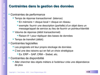 Première Partie: Distribution et Qualité des données

Contraintes dans la gestion des données


Contraintes de performance








Contraintes logicielles





Temps de réponse transactionnel (latence)
 En mémoire < disque local < disque en réseau
 exemple: fournir une description (partielle) d’un objet dans un
message/appel de service au lieu de fournir un pointeur/identité
Volume de réponse (débit transactionnel)
 Raison # 1 pour répliquer des bases de données
Temps de transfert (débit)
Les progiciels ont leur propre stockage de données
C’est une des raisons qui en fait un choix stratégique
 Ex: ERP – SAP, CRM – Siebel, etc.

Contraintes de disponibilité


Aller chercher des objets métiers à l’extérieur crée une dépendance
de plus

Copyright © Yves Caseau – 2012 - Cours Polytechnique (VII)

4/28

 