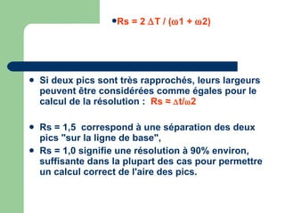 Si deux pics sont très rapprochés, leurs largeurs peuvent être considérées comme égales pour le calcul de la résolution :  Rs ≈   t/  2 Rs = 1,5  correspond à une séparation des deux pics "sur la ligne de base",  Rs = 1,0 signifie une résolution à 90% environ, suffisante dans la plupart des cas pour permettre un calcul correct de l'aire des pics. Rs = 2   T / (  1 +   2) 