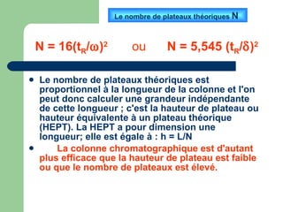Le nombre de plateaux théoriques est proportionnel à la longueur de la colonne et l'on peut donc calculer une grandeur indépendante de cette longueur ; c'est la hauteur de plateau ou hauteur équivalente à un plateau théorique (HEPT). La HEPT a pour dimension une longueur; elle est égale à : h = L/N La colonne chromatographique est d'autant plus efficace que la hauteur de plateau est faible ou que le nombre de plateaux est élevé.   Le nombre de plateaux théoriques  N  N = 16(t R /  ) 2   ou  N = 5,545 (t R /  ) 2 