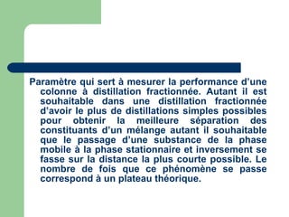 Paramètre qui sert à mesurer la performance d’une colonne à distillation fractionnée. Autant il est souhaitable dans une distillation fractionnée d’avoir le plus de distillations simples possibles pour obtenir la meilleure séparation des constituants d’un mélange autant il souhaitable que le passage d’une substance de la phase mobile à la phase stationnaire et inversement se fasse sur la distance la plus courte possible. Le nombre de fois que ce phénomène se passe correspond à un plateau théorique.  