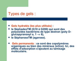 Types de gels : Gels hydratés (les plus utilisés)  :  le SéphadexTM (G10 à G200) qui sont des polyosides bactériens de type dextran (poly D-glucopyranosyl a, 1    6),  le SépharoseTM (agarose).  Gels permanents :  ce sont des copolymères organiques ou bien des minéraux (silice). Ici, des effets d'adsorption s'ajoutent au tamisage moléculaire. 