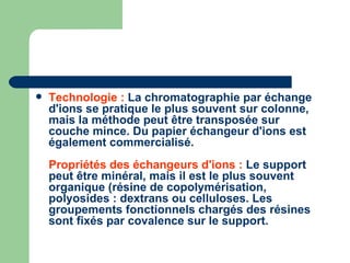 Technologie :  La chromatographie par échange d'ions se pratique le plus souvent sur colonne, mais la méthode peut être transposée sur couche mince. Du papier échangeur d'ions est également commercialisé.  Propriétés des échangeurs d'ions :  Le support peut être minéral, mais il est le plus souvent organique (résine de copolymérisation, polyosides : dextrans ou celluloses. Les groupements fonctionnels chargés des résines sont fixés par covalence sur le support.  