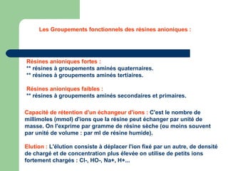 Résines anioniques fortes :  ** résines à groupements aminés quaternaires. ** résines à groupements aminés tertiaires. Résines anioniques faibles :  ** résines à groupements aminés secondaires et primaires. Les Groupements fonctionnels des résines anioniques : Capacité de rétention d'un échangeur d'ions :  C'est le nombre de millimoles (mmol) d'ions que la résine peut échanger par unité de masse. On l'exprime par gramme de résine sèche (ou moins souvent par unité de volume : par ml de résine humide).  Elution :  L'élution consiste à déplacer l'ion fixé par un autre, de densité de chargé et de concentration plus élevée on utilise de petits ions fortement chargés : Cl-, HO-, Na+, H+... 