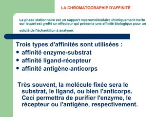 La phase stationnaire est un support macromoléculaire chimiquement inerte sur lequel est greffé un effecteur qui présente une affinité biologique pour un soluté de l'échantillon à analyser.   Trois types d'affinités sont utilisées :  affinité enzyme-substrat  affinité ligand-récepteur  affinité antigène-anticorps Très souvent, la molécule fixée sera le substrat, le ligand, ou bien l'anticorps. Ceci permettra de purifier l'enzyme, le récepteur ou l'antigène, respectivement. LA CHROMATOGRAPHIE D'AFFINITÉ  
