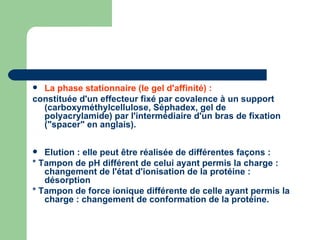 La phase stationnaire (le gel d'affinité) :   constituée d'un effecteur fixé par covalence à un support (carboxyméthylcellulose, Séphadex, gel de polyacrylamide) par l'intermédiaire d'un bras de fixation ("spacer" en anglais).  Elution : elle peut être réalisée de différentes façons :  * Tampon de pH différent de celui ayant permis la charge : changement de l'état d'ionisation de la protéine : désorption  * Tampon de force ionique différente de celle ayant permis la charge : changement de conformation de la protéine.  