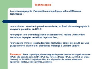 sur colonne : ouverte à pression ambiante, en flash chromatographie, à moyenne pression, en HPLC; sur papier : en chromatographie ascendante ou radiale ; dans cette technique le papier constitue la phase fixe ;  sur couche mince : le gel adsorbant (cellulose, silice) est coulé sur une plaque (verre, aluminium, plastique), mélangé à un liant (platre). La chromatographie d'adsorption est appliquée selon différentes techniques :  Technologies Remarque :   Dans la pratique, chromatographie phase inverse ne s'applique qu'en HPLC, elle porte le nom de RP-HPLC (ou Reverse Phase HPLC, ou HPLC en phase inverse). La RP-HPLC s'applique bien à la séparation de petites molécules apolaires : lipides, acides aminés, peptides.  