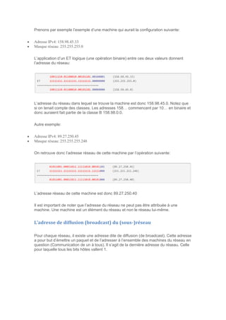 Prenons par exemple l’exemple d’une machine qui aurait la configuration suivante:
 Adresse IPv4: 158.98.45.33
 Masque réseau: 255.255.255.0
L’application d’un ET logique (une opération binaire) entre ces deux valeurs donnent
l’adresse du réseau:
L’adresse du réseau dans lequel se trouve la machine est donc 158.98.45.0. Notez que
si on tenait compte des classes. Les adresses 158… commencent par 10… en binaire et
donc auraient fait partie de la classe B 158.98.0.0.
Autre exemple:
 Adresse IPv4: 89.27.250.45
 Masque réseau: 255.255.255.248
On retrouve donc l’adresse réseau de cette machine par l’opération suivante:
L’adresse réseau de cette machine est donc 89.27.250.40
Il est important de noter que l’adresse du réseau ne peut pas être attribuée à une
machine. Une machine est un élément du réseau et non le réseau lui-même.
L’adresse de diffusion (broadcast) du (sous-)réseau
Pour chaque réseau, il existe une adresse dite de diffusion (de broadcast). Cette adresse
a pour but d’émettre un paquet et de l’adresser à l’ensemble des machines du réseau en
question (Communication de un à tous). Il s’agit de la dernière adresse du réseau. Celle
pour laquelle tous les bits hôtes vallent 1.
 