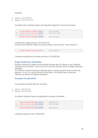 XI
Exemple:
 Adresse: 121.43.98.205
 Masque: 255.255.255.128
On obtient donc l’adresse réseau par l’opération logique ET (comme plus haut):
L’adresse du réseau est donc 121.43.98.128.
A partir de là il suffit de mettre tous les bits hôtes, c’est à dire les 7 bits à droite à 1:
L’adresse broadcast de ce réseau est donc 121.43.89.255.
Plage d’adresses utilisables
Puisque l’adresse du réseau est la première adresse dans ce réseau et que l’adresse
broadcast est la dernière. Tout ce qui se trouve entre les deux forme la plage d’adresses
utilisables.
On obtient le nombre d’adresses utilisable dans un réseau par la formule suivante: nb
adresses = 2^n-2, où n est le nombre de bits hôtes. On soustrait deux unités pour
l’adresse du réseau et l’adresse broadcast.
Exemple récapitulatif
Les données de bases étant les suivantes:
 Adresse: 188.56.58.39
 Masque: 255.255.248.0
On obtient l’adresse réseau en appliquant le masque à l’adresse…
L’adresse réseau est donc 188.56.56.0
 